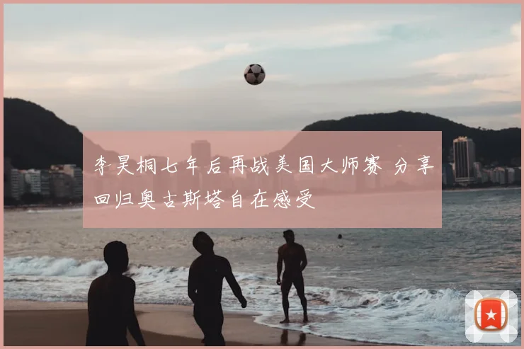 李昊桐七年后再战美国大师赛 分享回归奥古斯塔自在感受